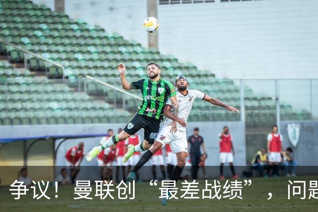 争议！曼联创“最差战绩”，问题根源被“扒出”，3年未投资后防
